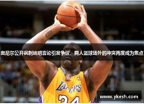 奥尼尔公开讽刺姚明言论引发争议，两人篮球场外的冲突再度成为焦点
