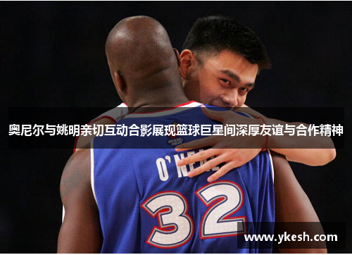 奥尼尔与姚明亲切互动合影展现篮球巨星间深厚友谊与合作精神
