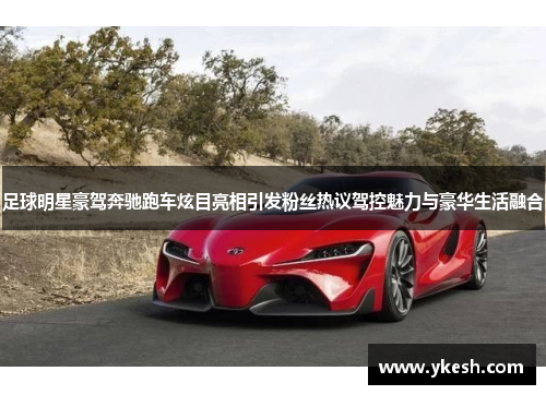 足球明星豪驾奔驰跑车炫目亮相引发粉丝热议驾控魅力与豪华生活融合