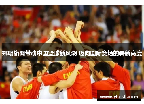 姚明旗舰带动中国篮球新风潮 迈向国际赛场的崭新高度