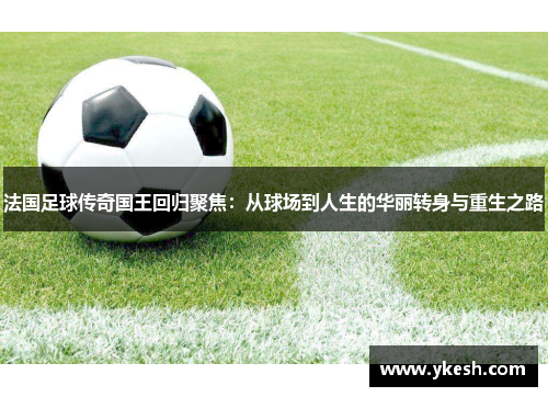 法国足球传奇国王回归聚焦：从球场到人生的华丽转身与重生之路