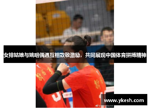 女排姑娘与姚明偶遇互相致敬激励，共同展现中国体育拼搏精神