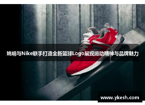 姚明与Nike联手打造全新篮球Logo展现运动精神与品牌魅力