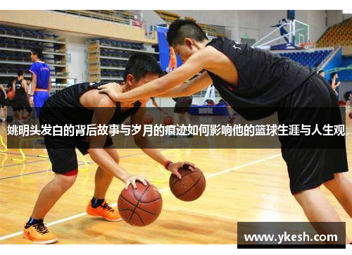 姚明头发白的背后故事与岁月的痕迹如何影响他的篮球生涯与人生观