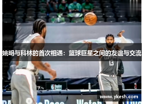 姚明与科林的首次相遇：篮球巨星之间的友谊与交流