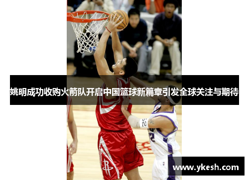 姚明成功收购火箭队开启中国篮球新篇章引发全球关注与期待