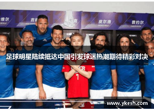 足球明星陆续抵达中国引发球迷热潮期待精彩对决