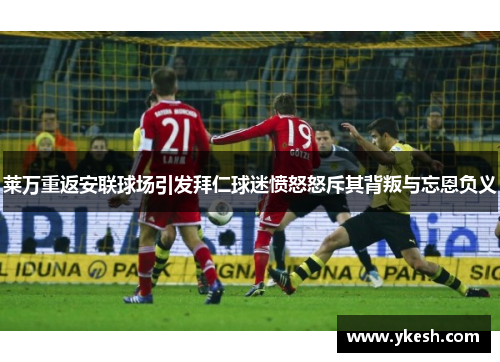 莱万重返安联球场引发拜仁球迷愤怒怒斥其背叛与忘恩负义